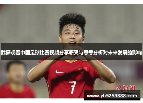 武磊观看中国足球比赛视频分享感受与思考分析对未来发展的影响
