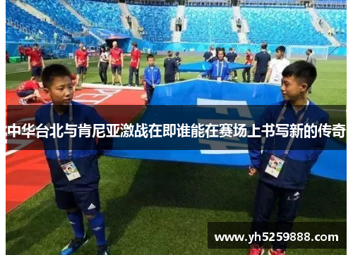 中华台北与肯尼亚激战在即谁能在赛场上书写新的传奇